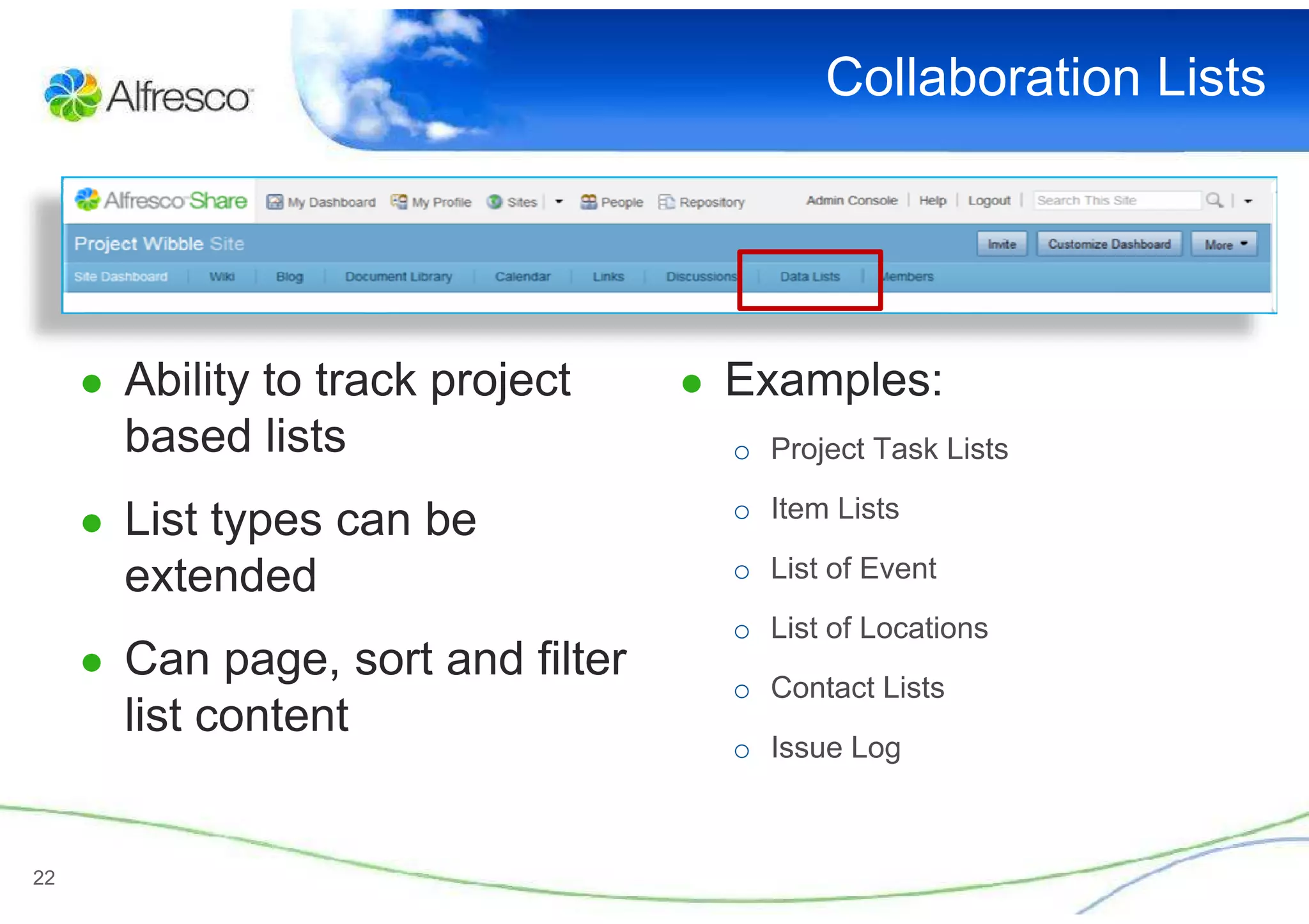 Collaboration Lists




     ● Ability to track project    ● Examples:
       based lists                   o Project Task Lists
                                     o Item Lists
     ● List types can be
       extended                      o List of Event
                                     o List of Locations
     ● Can page, sort and filter
                                     o Contact Lists
       list content
                                     o Issue Log



22
 