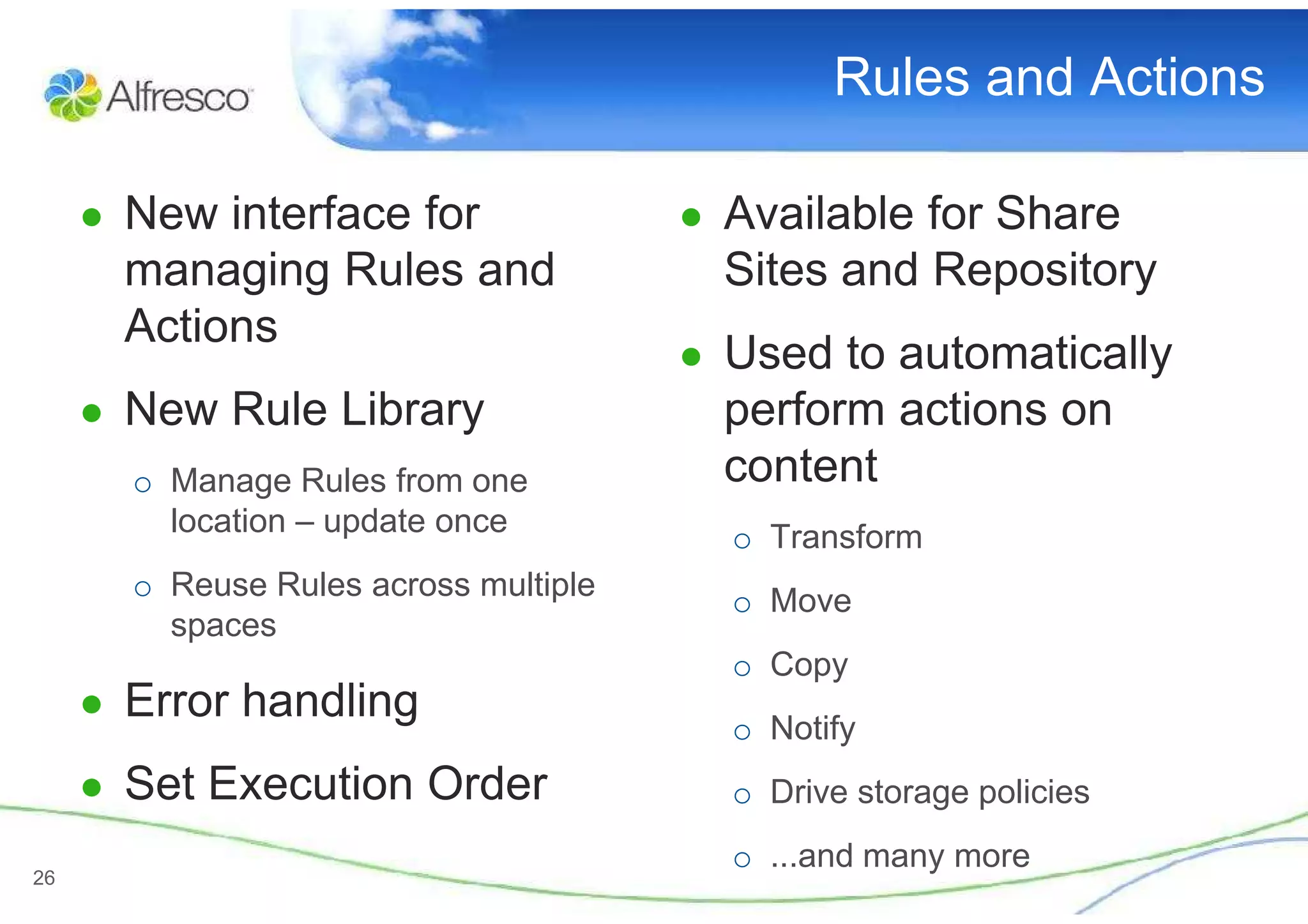 Rules and Actions

     ● New interface for               ● Available for Share
       managing Rules and                Sites and Repository
       Actions
                                       ● Used to automatically
     ● New Rule Library                  perform actions on
       o Manage Rules from one           content
         location – update once          o Transform
       o Reuse Rules across multiple     o Move
         spaces
                                         o Copy
     ● Error handling
                                         o Notify
     ● Set Execution Order               o Drive storage policies
                                         o ...and many more
26
 