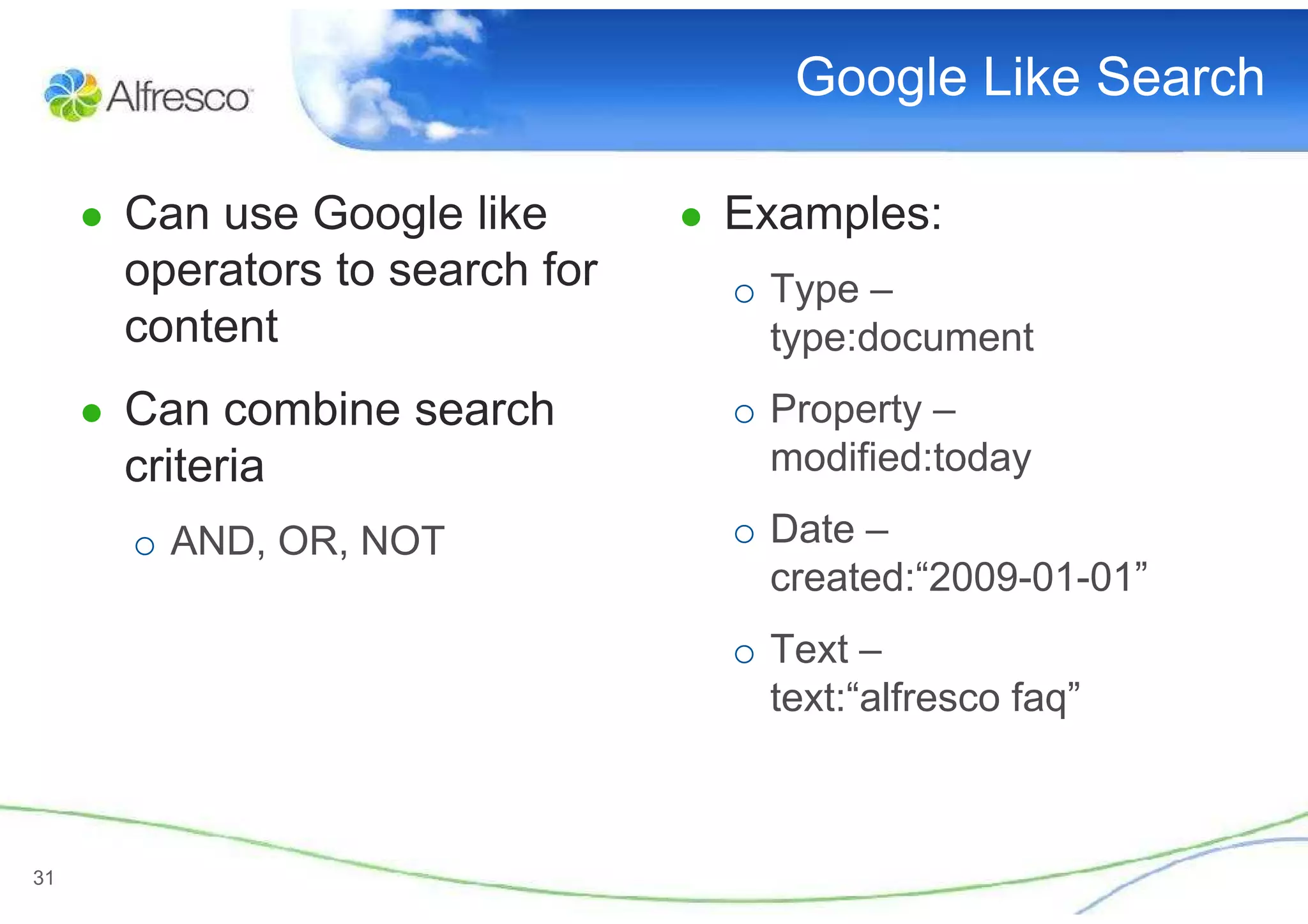 Google Like Search

     ● Can use Google like       ● Examples:
       operators to search for     o Type –
       content                       type:document
     ● Can combine search          o Property –
       criteria                      modified:today

       o AND, OR, NOT              o Date –
                                     created:“2009-01-01”
                                   o Text –
                                     text:“alfresco faq”



31
 