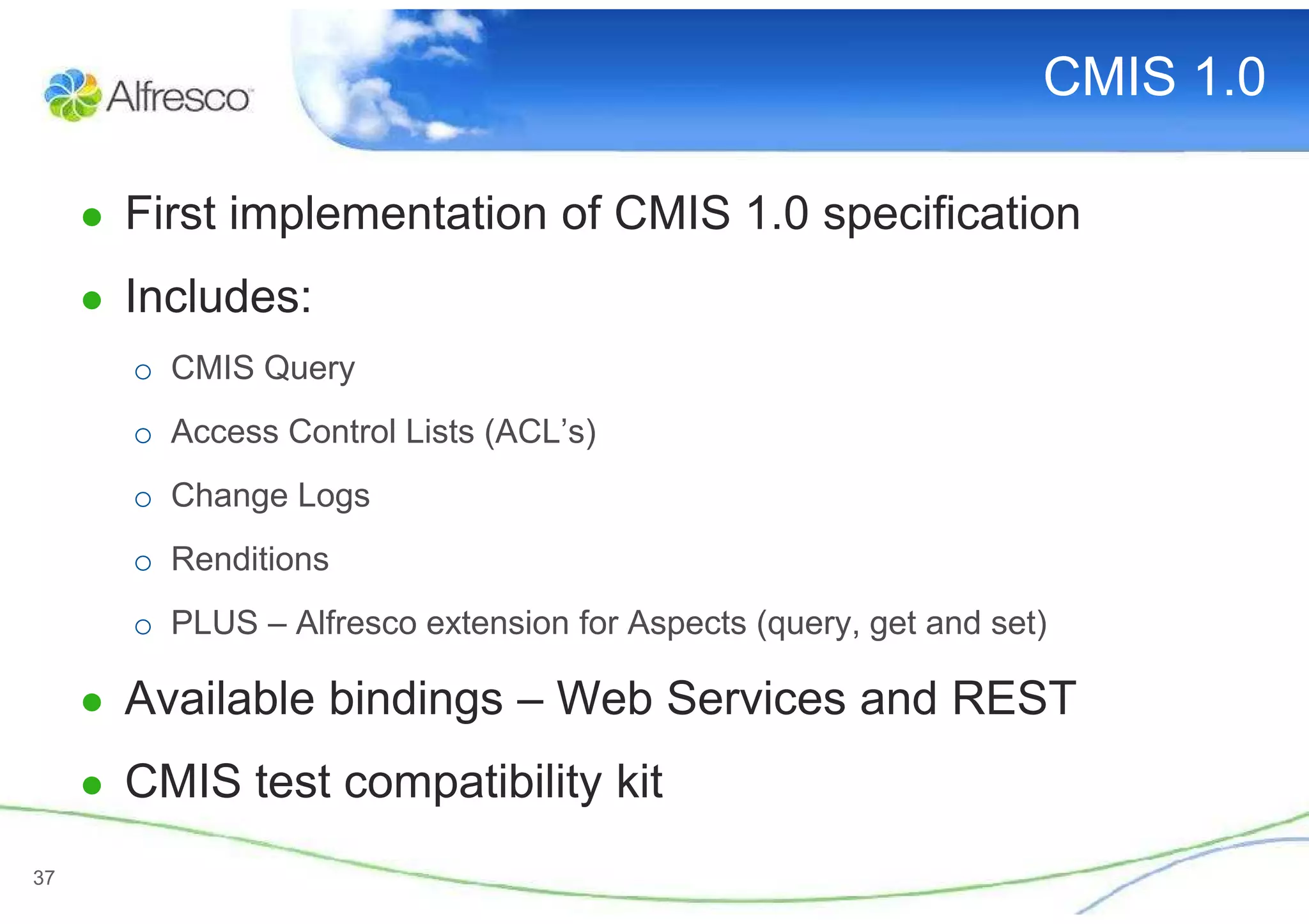 CMIS 1.0

     ● First implementation of CMIS 1.0 specification
     ● Includes:
       o CMIS Query
       o Access Control Lists (ACL’s)
       o Change Logs
       o Renditions
       o PLUS – Alfresco extension for Aspects (query, get and set)

     ● Available bindings – Web Services and REST
     ● CMIS test compatibility kit

37
 