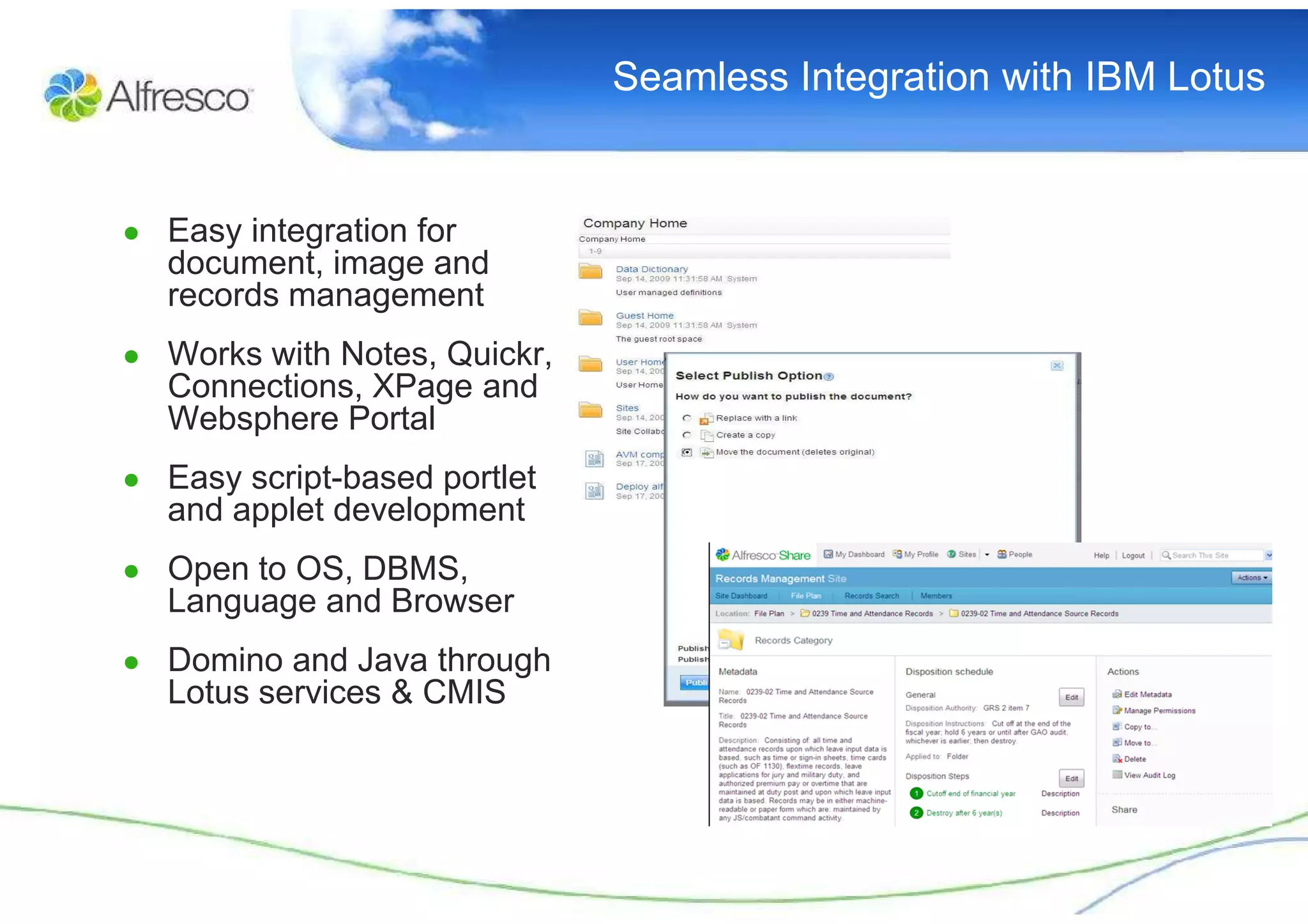 Seamless Integration with IBM Lotus


● Easy integration for
  document, image and
  records management
● Works with Notes, Quickr,
  Connections, XPage and
  Websphere Portal
● Easy script-based portlet
  and applet development
● Open to OS, DBMS,
  Language and Browser
● Domino and Java through
  Lotus services & CMIS
 