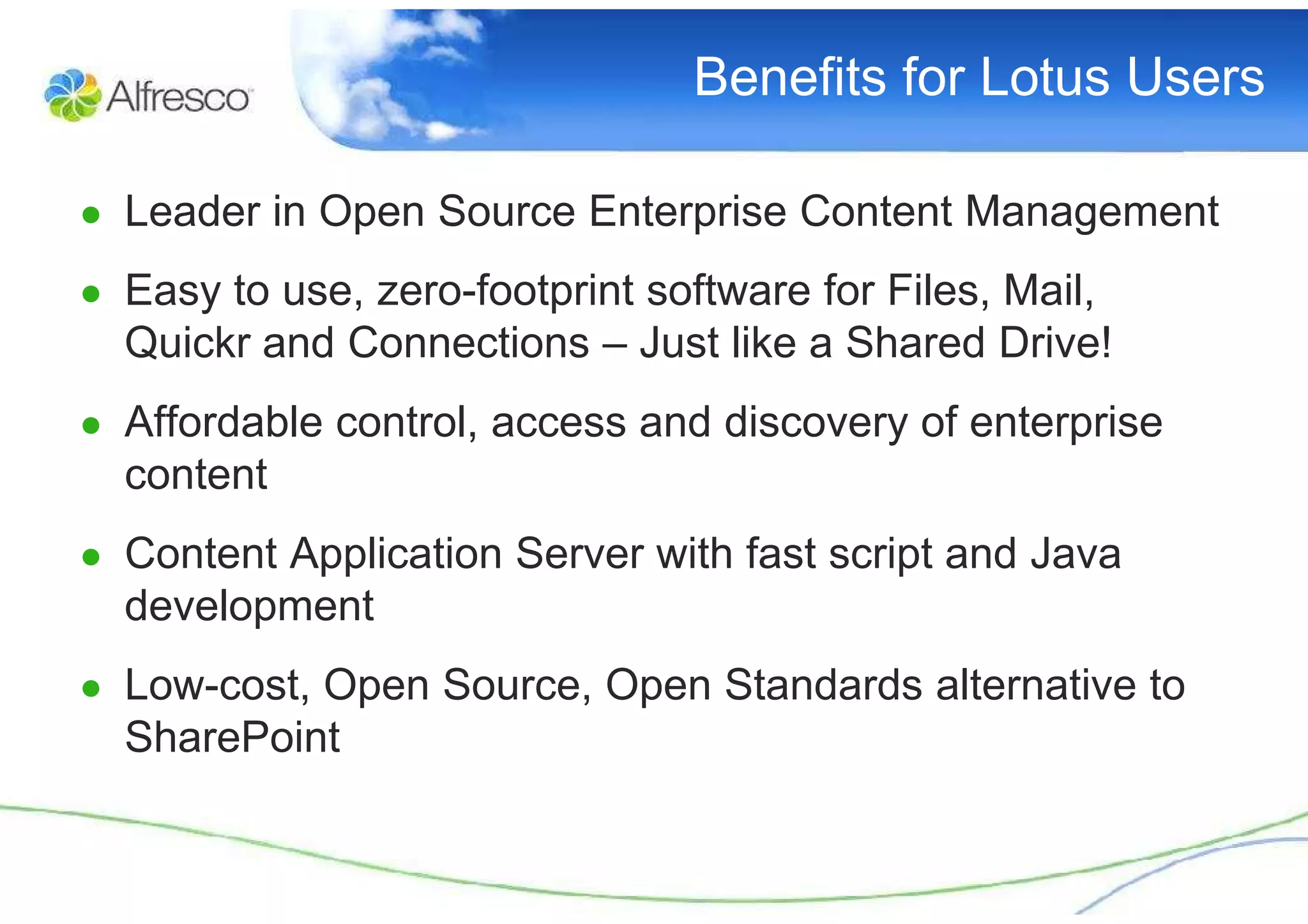 Benefits for Lotus Users

● Leader in Open Source Enterprise Content Management

● Easy to use, zero-footprint software for Files, Mail,
  Quickr and Connections – Just like a Shared Drive!
● Affordable control, access and discovery of enterprise
  content
● Content Application Server with fast script and Java
  development
● Low-cost, Open Source, Open Standards alternative to
  SharePoint
 