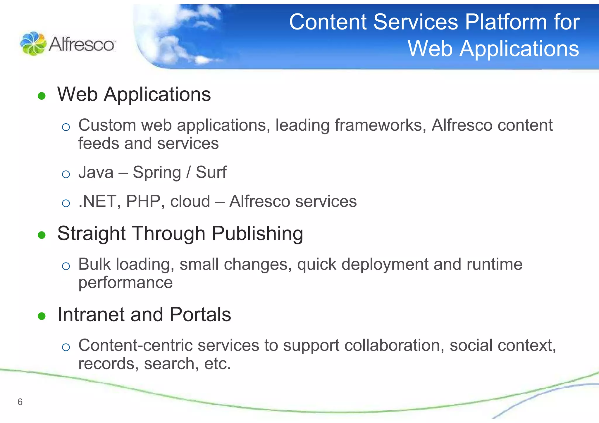 Content Services Platform for
                                                Web Applications

    ● Web Applications
      o Custom web applications, leading frameworks, Alfresco content
        feeds and services
      o Java – Spring / Surf
      o .NET, PHP, cloud – Alfresco services
    ● Straight Through Publishing
      o Bulk loading, small changes, quick deployment and runtime
        performance
    ● Intranet and Portals
      o Content-centric services to support collaboration, social context,
        records, search, etc.

6
 