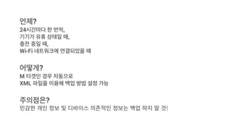 언제?
24시간마다 한 번씩,
기기가 유휴 상태일 때,
충전 중일 때,
Wi-Fi 네트워크에 연결되었을 때
어떻게?
M 타겟인 경우 자동으로
XML 파일을 이용해 백업 방법 설정 가능
주의점은?
 
