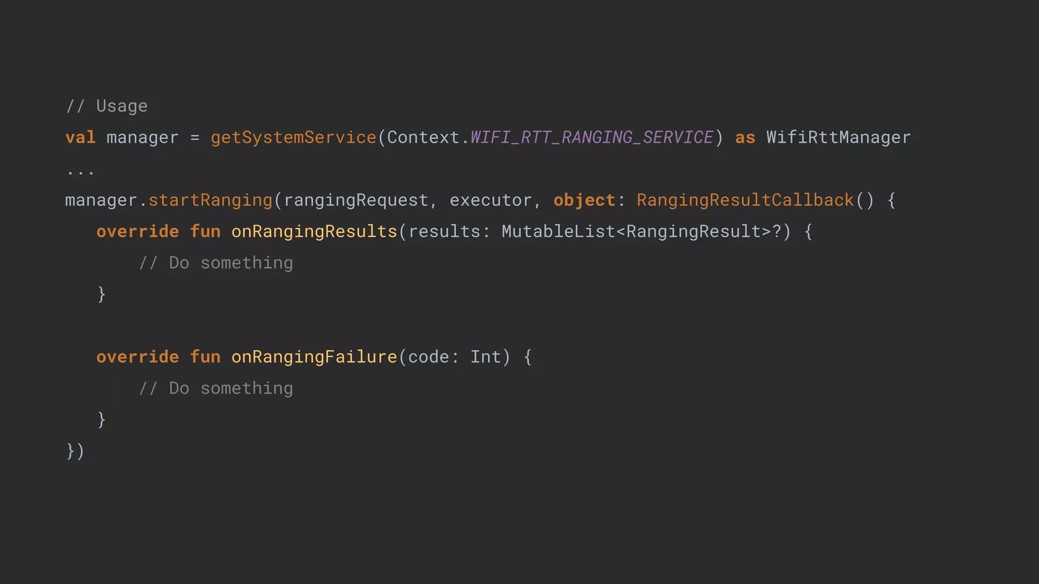 // Usage
val manager = getSystemService(Context.WIFI_RTT_RANGING_SERVICE) as WifiRttManager
...
manager.startRanging(rangingRequest, executor, object: RangingResultCallback() {
override fun onRangingResults(results: MutableList<RangingResult>?) {
// Do something
}
override fun onRangingFailure(code: Int) {
// Do something
}
})
 