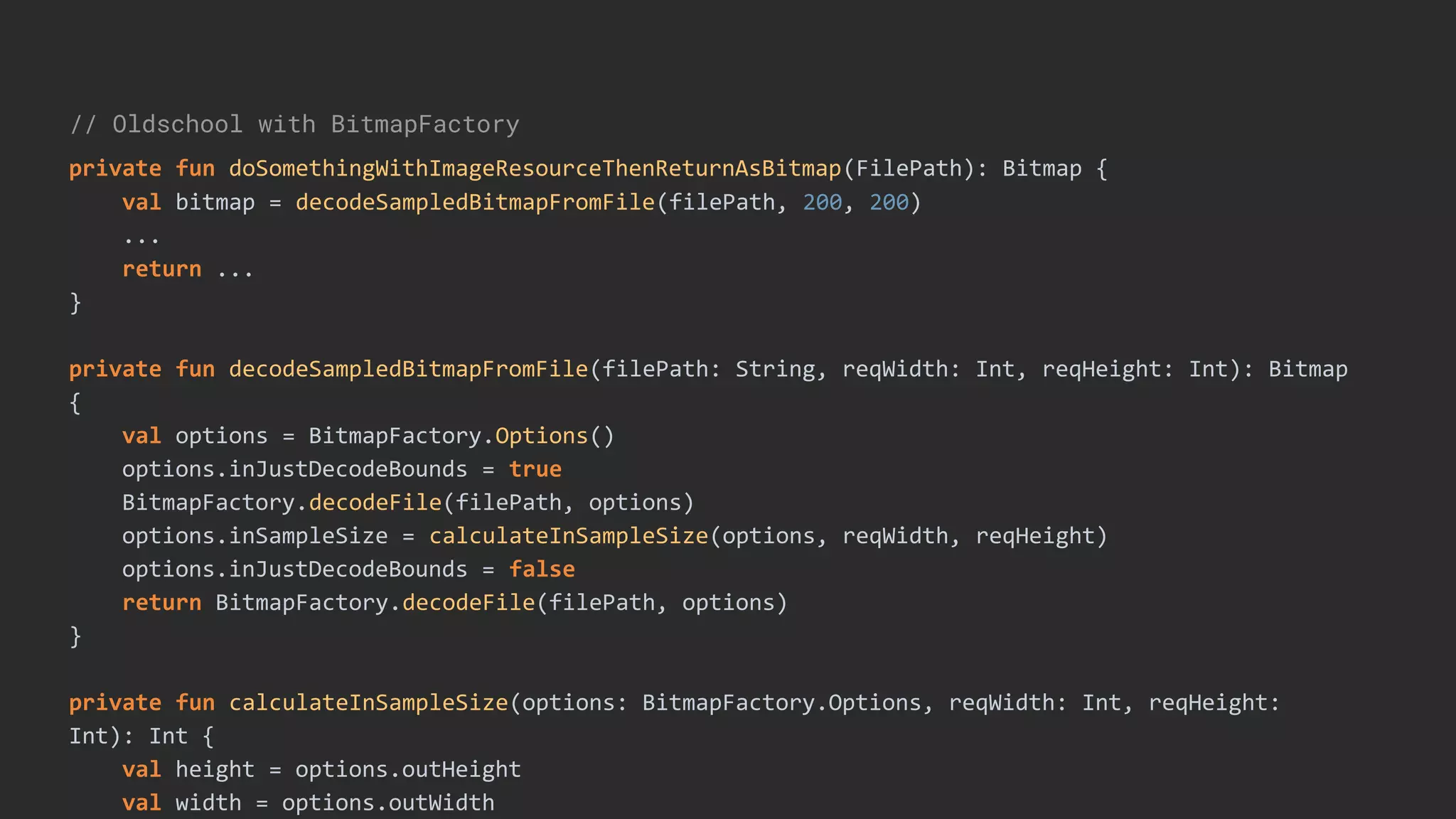 // Oldschool with BitmapFactory
private fun doSomethingWithImageResourceThenReturnAsBitmap(FilePath): Bitmap {
val bitmap = decodeSampledBitmapFromFile(filePath, 200, 200)
...
return ...
}
private fun decodeSampledBitmapFromFile(filePath: String, reqWidth: Int, reqHeight: Int): Bitmap
{
val options = BitmapFactory.Options()
options.inJustDecodeBounds = true
BitmapFactory.decodeFile(filePath, options)
options.inSampleSize = calculateInSampleSize(options, reqWidth, reqHeight)
options.inJustDecodeBounds = false
return BitmapFactory.decodeFile(filePath, options)
}
private fun calculateInSampleSize(options: BitmapFactory.Options, reqWidth: Int, reqHeight:
Int): Int {
val height = options.outHeight
val width = options.outWidth
 