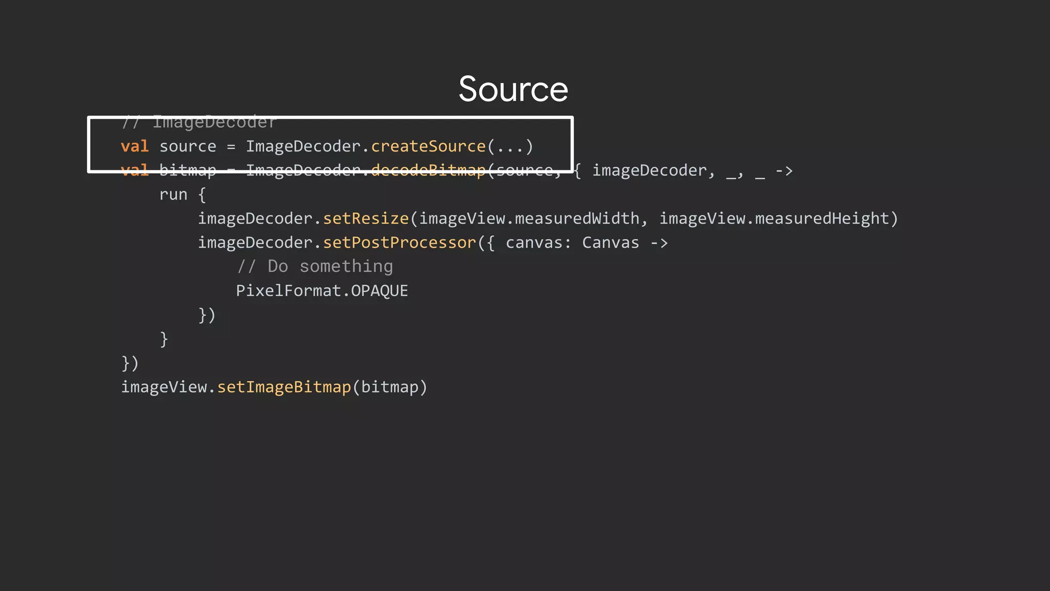 // ImageDecoder
val source = ImageDecoder.createSource(...)
val bitmap = ImageDecoder.decodeBitmap(source, { imageDecoder, _, _ ->
run {
imageDecoder.setResize(imageView.measuredWidth, imageView.measuredHeight)
imageDecoder.setPostProcessor({ canvas: Canvas ->
// Do something
PixelFormat.OPAQUE
})
}
})
imageView.setImageBitmap(bitmap)
Source
 