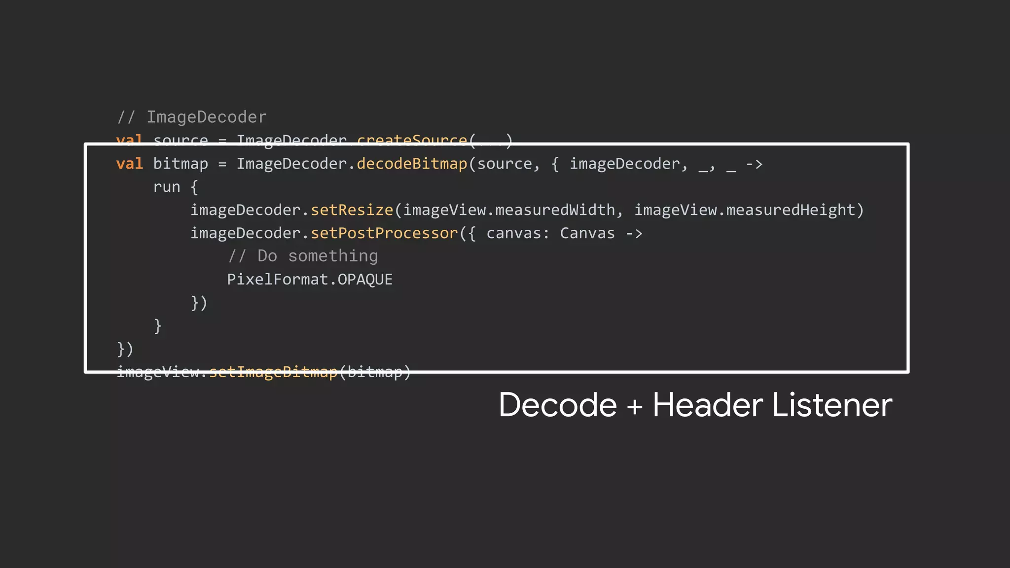 // ImageDecoder
val source = ImageDecoder.createSource(...)
val bitmap = ImageDecoder.decodeBitmap(source, { imageDecoder, _, _ ->
run {
imageDecoder.setResize(imageView.measuredWidth, imageView.measuredHeight)
imageDecoder.setPostProcessor({ canvas: Canvas ->
// Do something
PixelFormat.OPAQUE
})
}
})
imageView.setImageBitmap(bitmap)
Decode + Header Listener
 