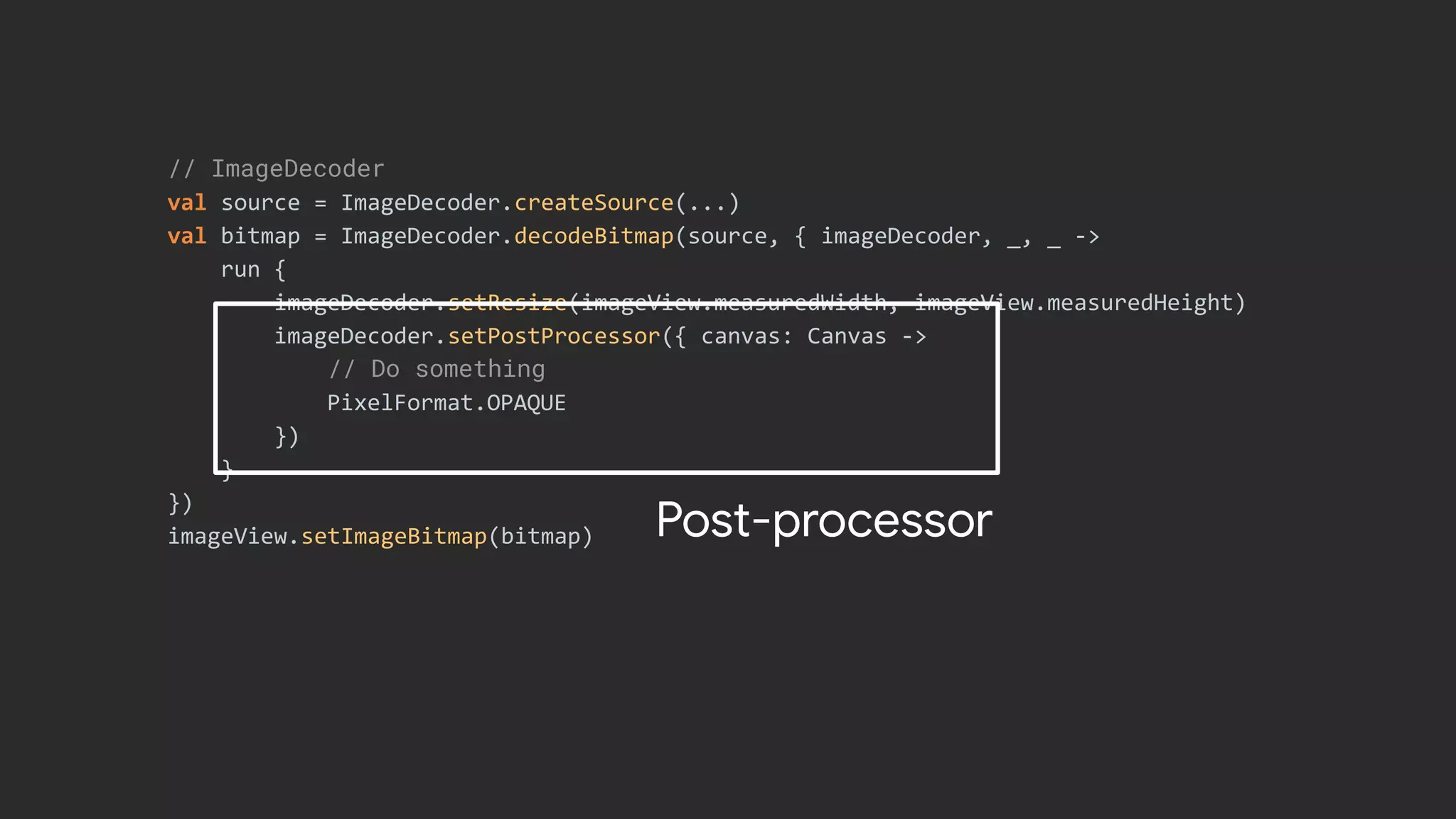 // ImageDecoder
val source = ImageDecoder.createSource(...)
val bitmap = ImageDecoder.decodeBitmap(source, { imageDecoder, _, _ ->
run {
imageDecoder.setResize(imageView.measuredWidth, imageView.measuredHeight)
imageDecoder.setPostProcessor({ canvas: Canvas ->
// Do something
PixelFormat.OPAQUE
})
}
})
imageView.setImageBitmap(bitmap) Post-processor
 