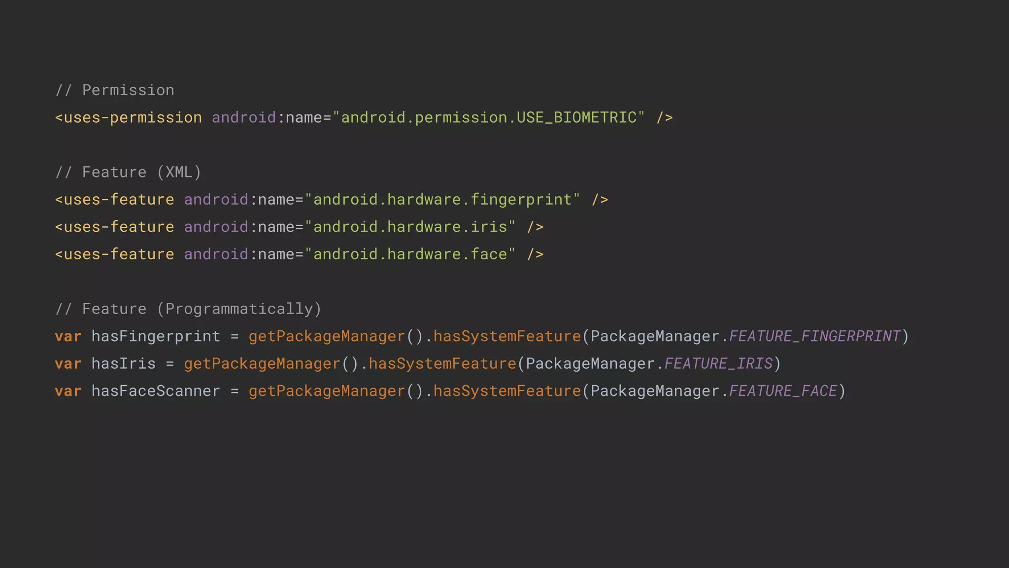 // Permission
<uses-permission android:name="android.permission.USE_BIOMETRIC" />
// Feature (XML)
<uses-feature android:name="android.hardware.fingerprint" />
<uses-feature android:name="android.hardware.iris" />
<uses-feature android:name="android.hardware.face" />
// Feature (Programmatically)
var hasFingerprint = getPackageManager().hasSystemFeature(PackageManager.FEATURE_FINGERPRINT)
var hasIris = getPackageManager().hasSystemFeature(PackageManager.FEATURE_IRIS)
var hasFaceScanner = getPackageManager().hasSystemFeature(PackageManager.FEATURE_FACE)
 