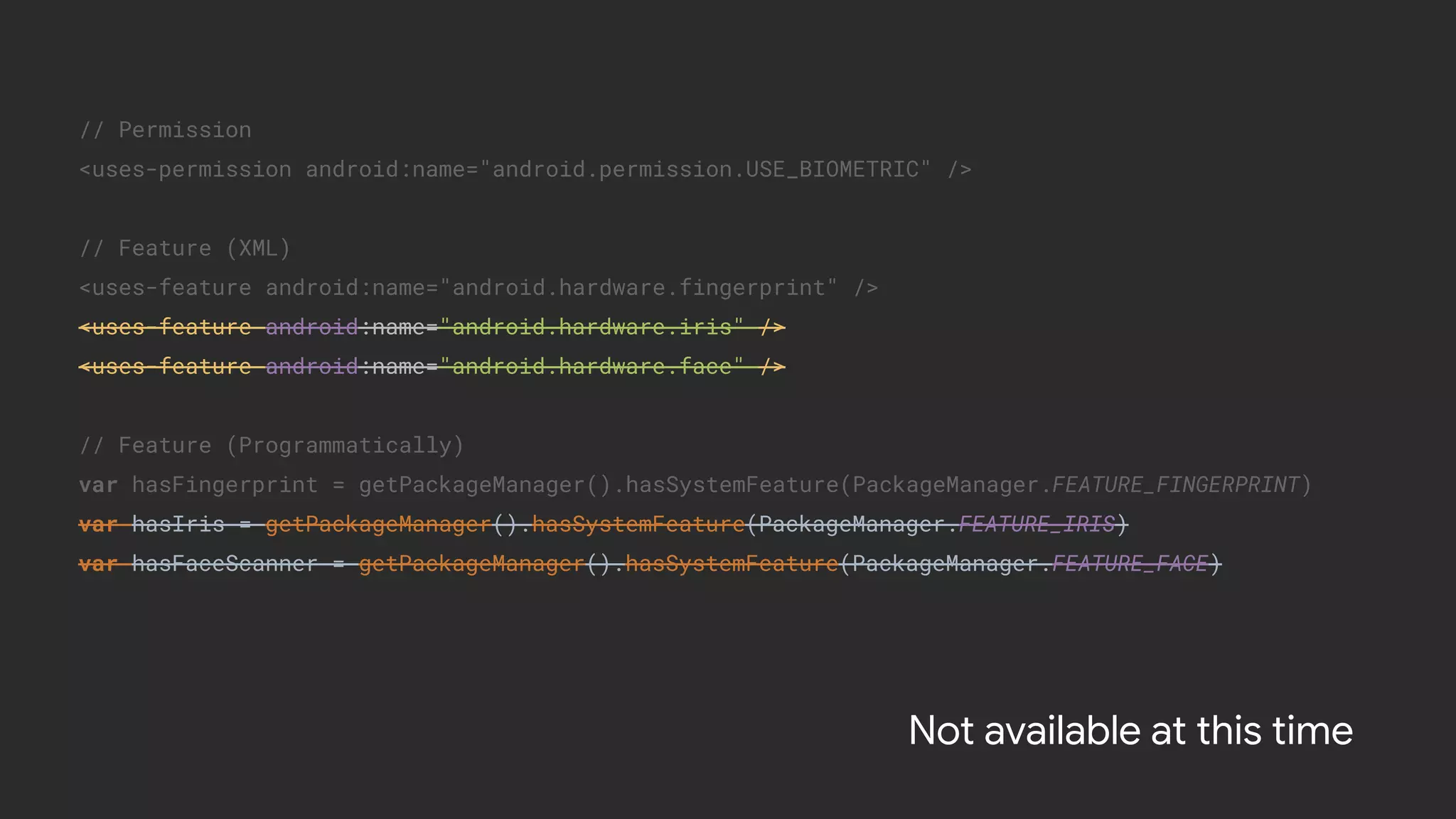 // Permission
<uses-permission android:name="android.permission.USE_BIOMETRIC" />
// Feature (XML)
<uses-feature android:name="android.hardware.fingerprint" />
<uses-feature android:name="android.hardware.iris" />
<uses-feature android:name="android.hardware.face" />
// Feature (Programmatically)
var hasFingerprint = getPackageManager().hasSystemFeature(PackageManager.FEATURE_FINGERPRINT)
var hasIris = getPackageManager().hasSystemFeature(PackageManager.FEATURE_IRIS)
var hasFaceScanner = getPackageManager().hasSystemFeature(PackageManager.FEATURE_FACE)
Not available at this time
 