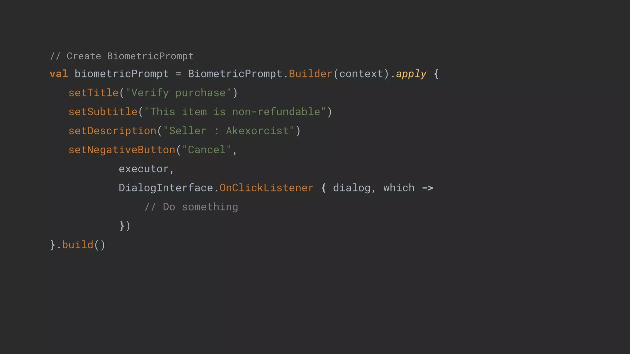 // Create BiometricPrompt
val biometricPrompt = BiometricPrompt.Builder(context).apply {
setTitle("Verify purchase")
setSubtitle("This item is non-refundable")
setDescription("Seller : Akexorcist")
setNegativeButton("Cancel",
executor,
DialogInterface.OnClickListener { dialog, which ->
// Do something
})
}.build()
 