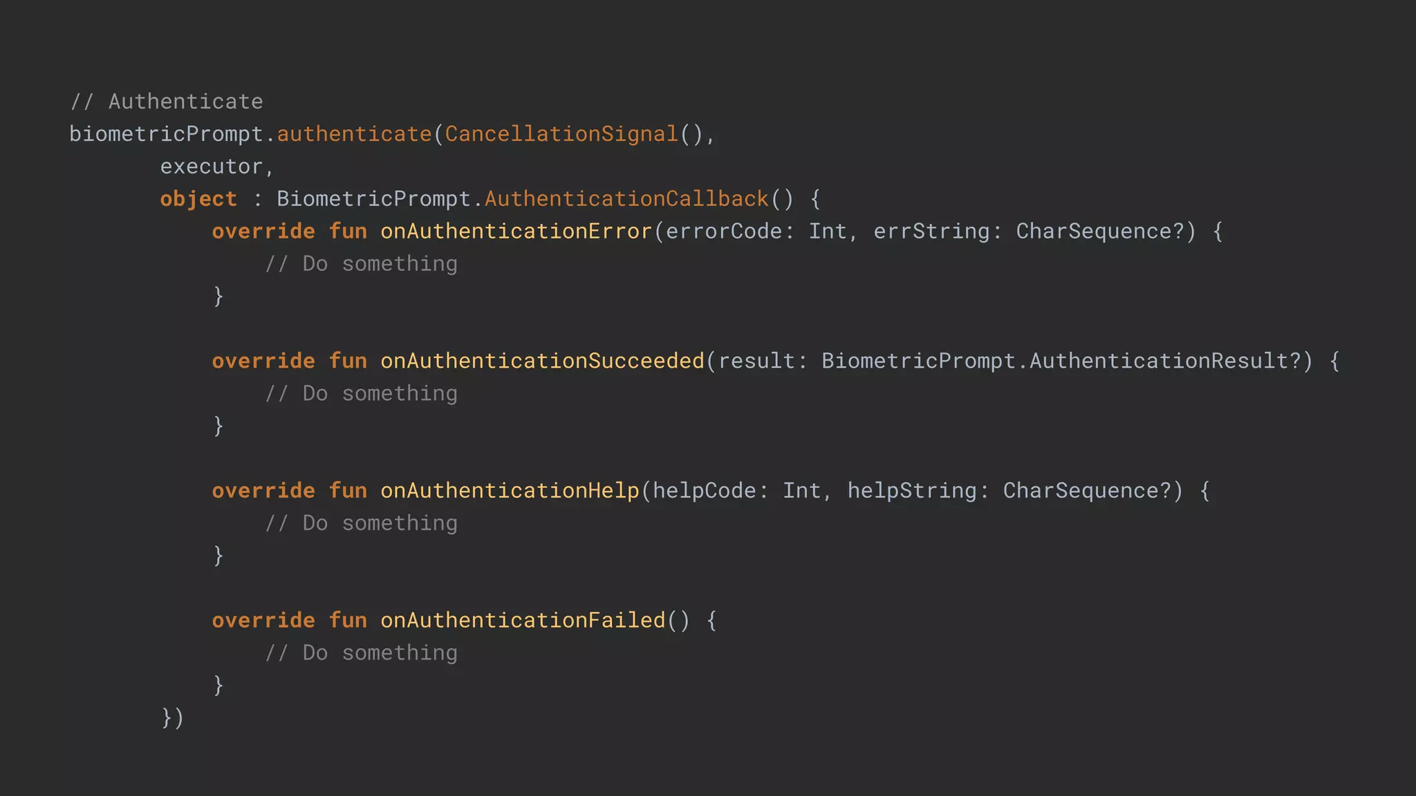 // Authenticate
biometricPrompt.authenticate(CancellationSignal(),
executor,
object : BiometricPrompt.AuthenticationCallback() {
override fun onAuthenticationError(errorCode: Int, errString: CharSequence?) {
// Do something
}
override fun onAuthenticationSucceeded(result: BiometricPrompt.AuthenticationResult?) {
// Do something
}
override fun onAuthenticationHelp(helpCode: Int, helpString: CharSequence?) {
// Do something
}
override fun onAuthenticationFailed() {
// Do something
}
})
 