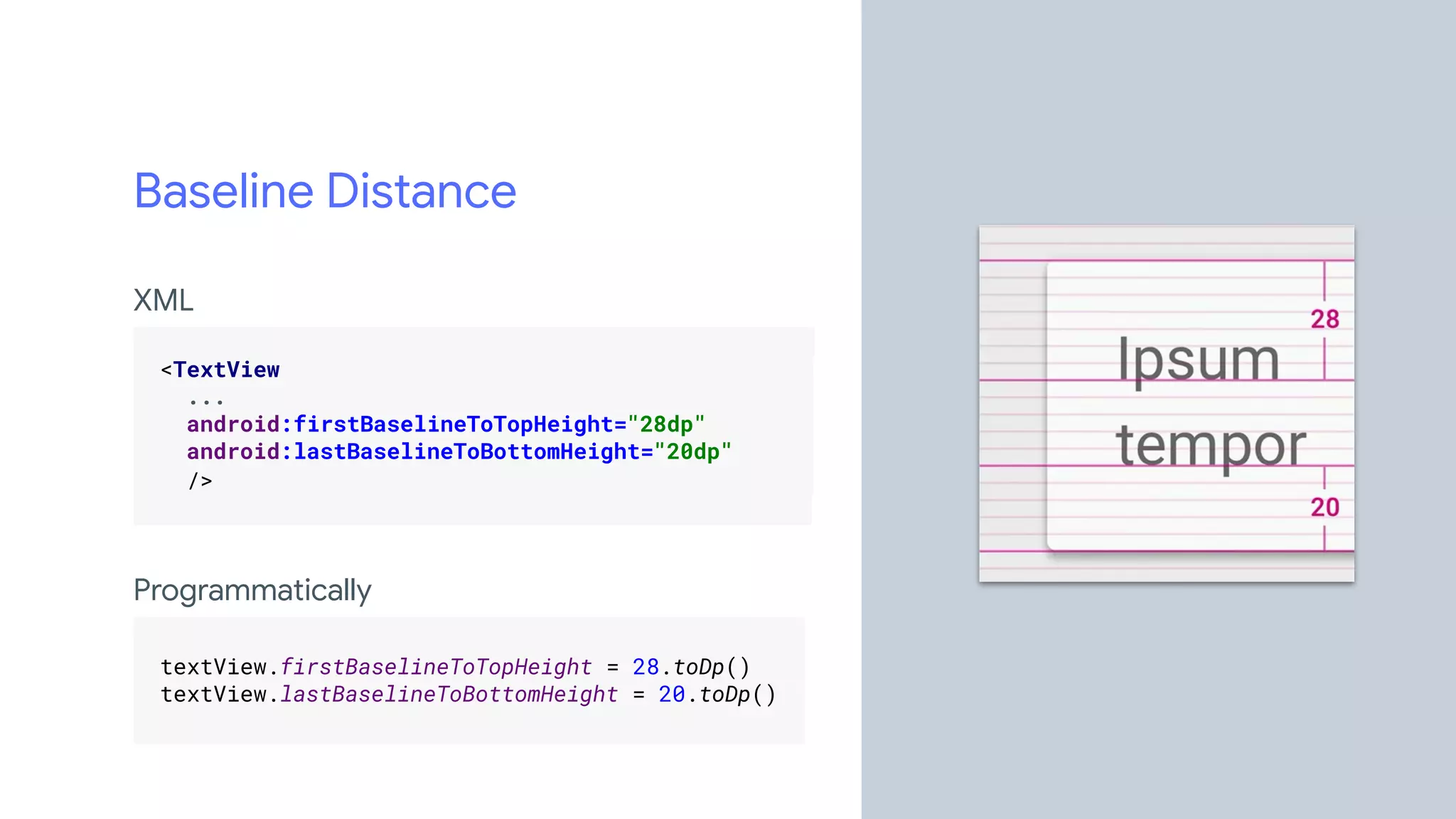 Baseline Distance
XML
.
<TextView .
... .
android:firstBaselineToTopHeight="28dp" .
android:lastBaselineToBottomHeight="20dp" .
/> .
.
Programmatically
.
textView.firstBaselineToTopHeight = 28.toDp() .
textView.lastBaselineToBottomHeight = 20.toDp() .
.
 