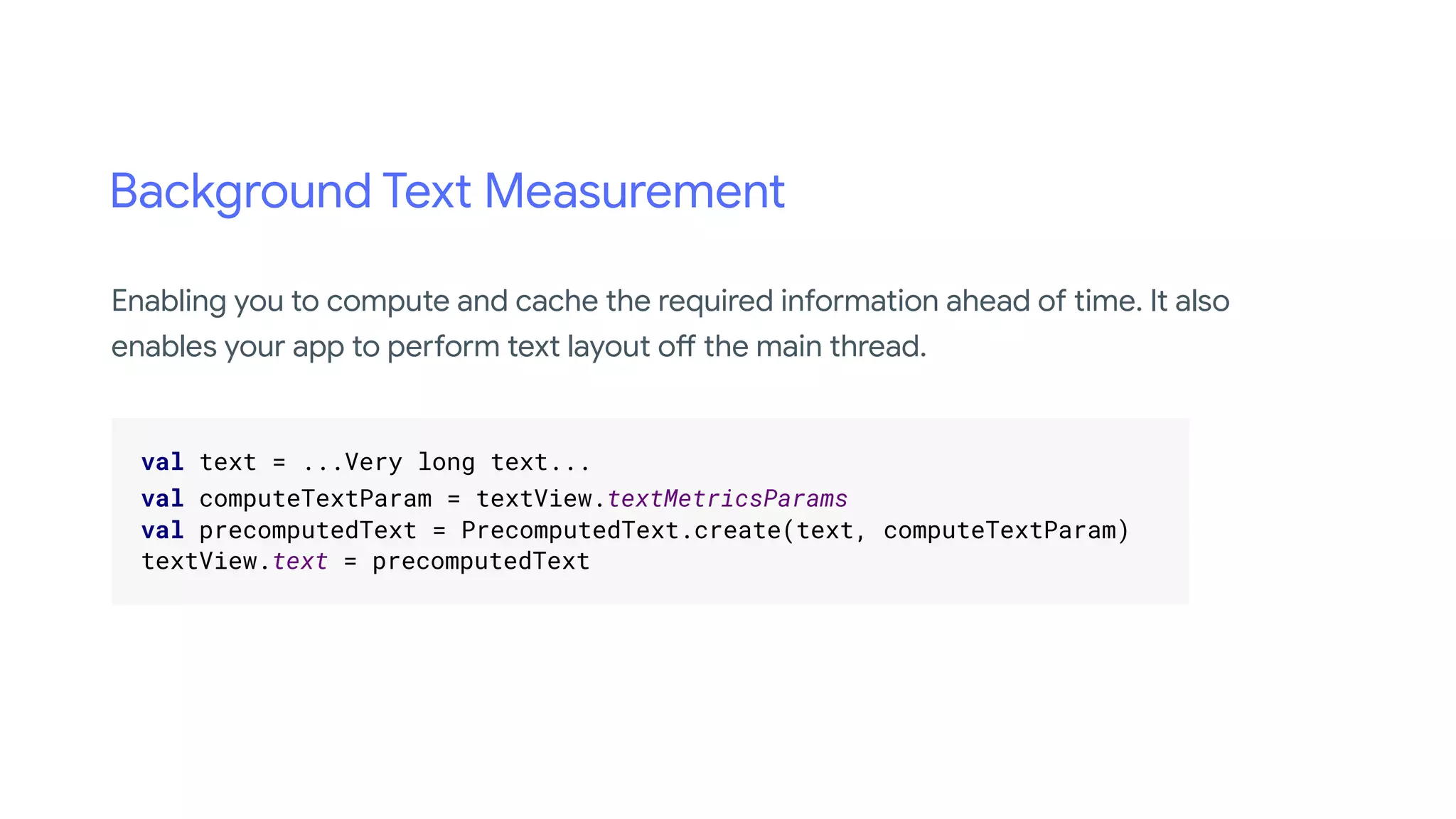 Background Text Measurement
.
val text = ...Very long text... .
val computeTextParam = textView.textMetricsParams .
val precomputedText = PrecomputedText.create(text, computeTextParam) .
textView.text = precomputedText .
.
Enabling you to compute and cache the required information ahead of time. It also
enables your app to perform text layout off the main thread.
 