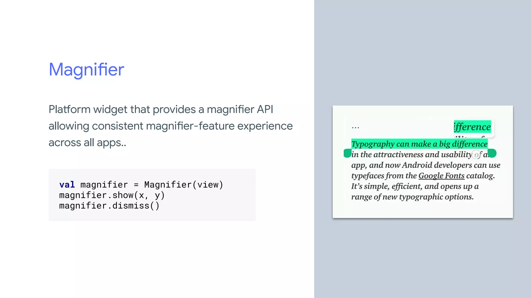 Magnifier
Platform widget that provides a magnifier API
allowing consistent magnifier-feature experience
across all apps..
.
val magnifier = Magnifier(view) .
magnifier.show(x, y) .
magnifier.dismiss() .
.
 