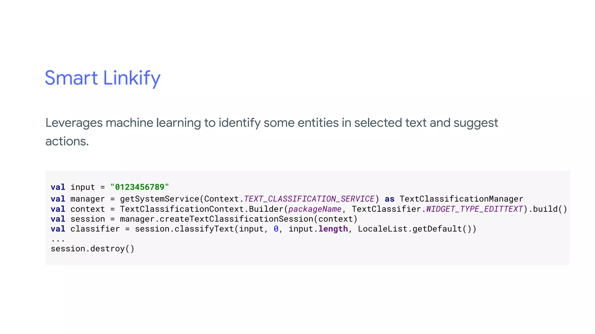 Smart Linkify
.
val input = "0123456789" .
val manager = getSystemService(Context.TEXT_CLASSIFICATION_SERVICE) as TextClassificationManager .
val context = TextClassificationContext.Builder(packageName, TextClassifier.WIDGET_TYPE_EDITTEXT).build().
val session = manager.createTextClassificationSession(context) .
val classifier = session.classifyText(input, 0, input.length, LocaleList.getDefault()) .
... .
session.destroy() .
.
Leverages machine learning to identify some entities in selected text and suggest
actions.
 