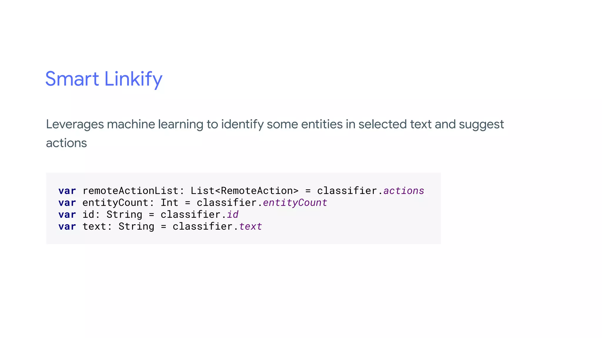 Smart Linkify
.
var remoteActionList: List<RemoteAction> = classifier.actions .
var entityCount: Int = classifier.entityCount .
var id: String = classifier.id .
var text: String = classifier.text .
.
Leverages machine learning to identify some entities in selected text and suggest
actions
 