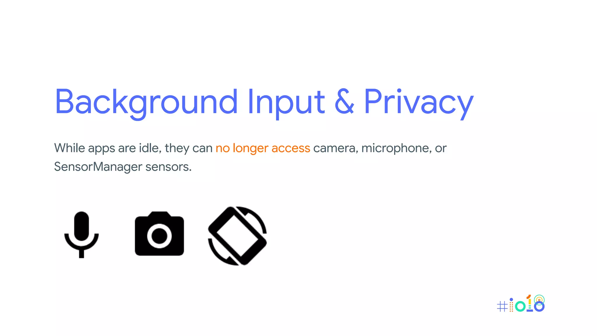 Background Input & Privacy
While apps are idle, they can no longer access camera, microphone, or
SensorManager sensors.
 