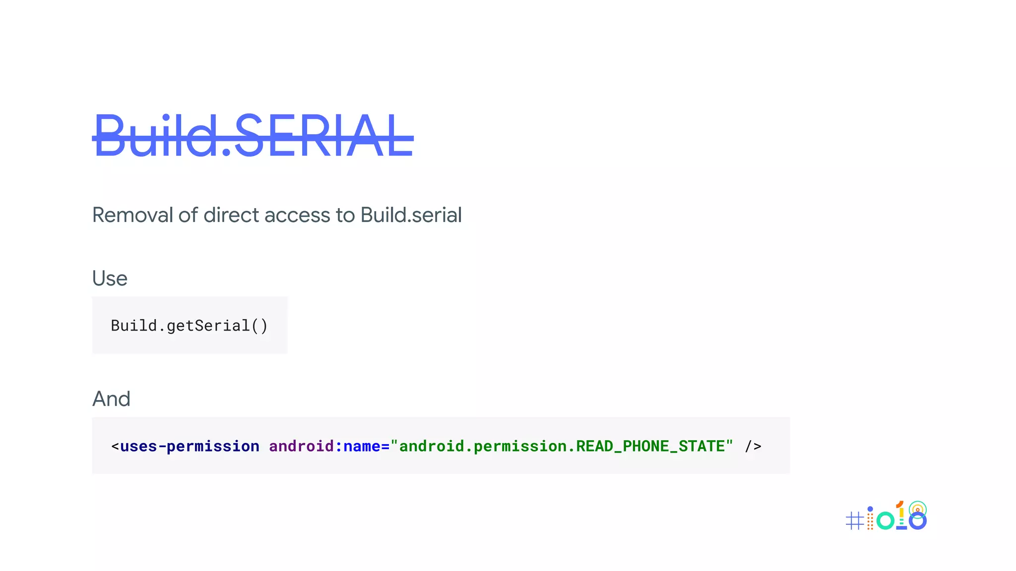 Build.SERIAL
Removal of direct access to Build.serial
Use
.
Build.getSerial() .
.
And
.
<uses-permission android:name="android.permission.READ_PHONE_STATE" /> .
.
 
