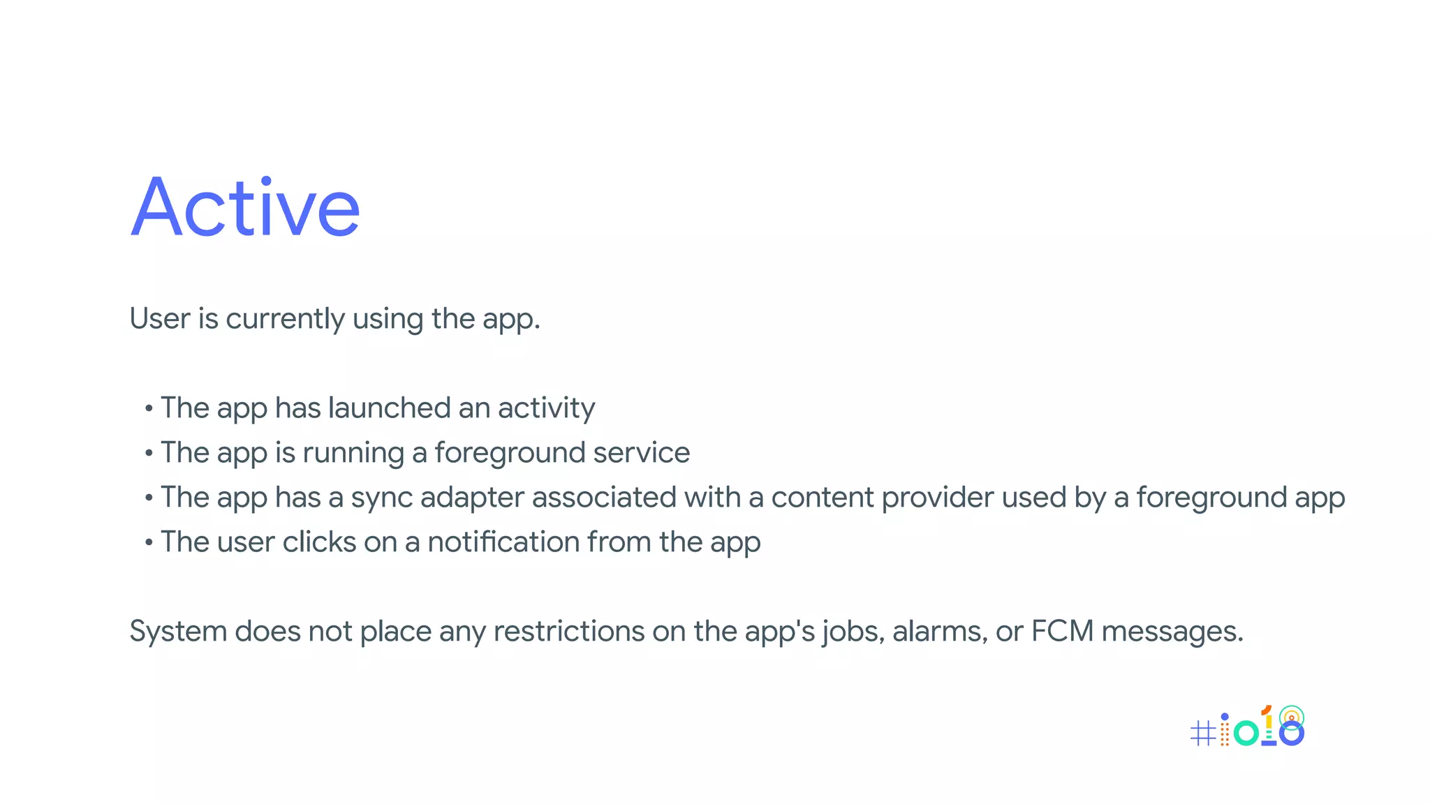 Active
User is currently using the app.
• The app has launched an activity
• The app is running a foreground service
• The app has a sync adapter associated with a content provider used by a foreground app
• The user clicks on a notification from the app
System does not place any restrictions on the app's jobs, alarms, or FCM messages.
 