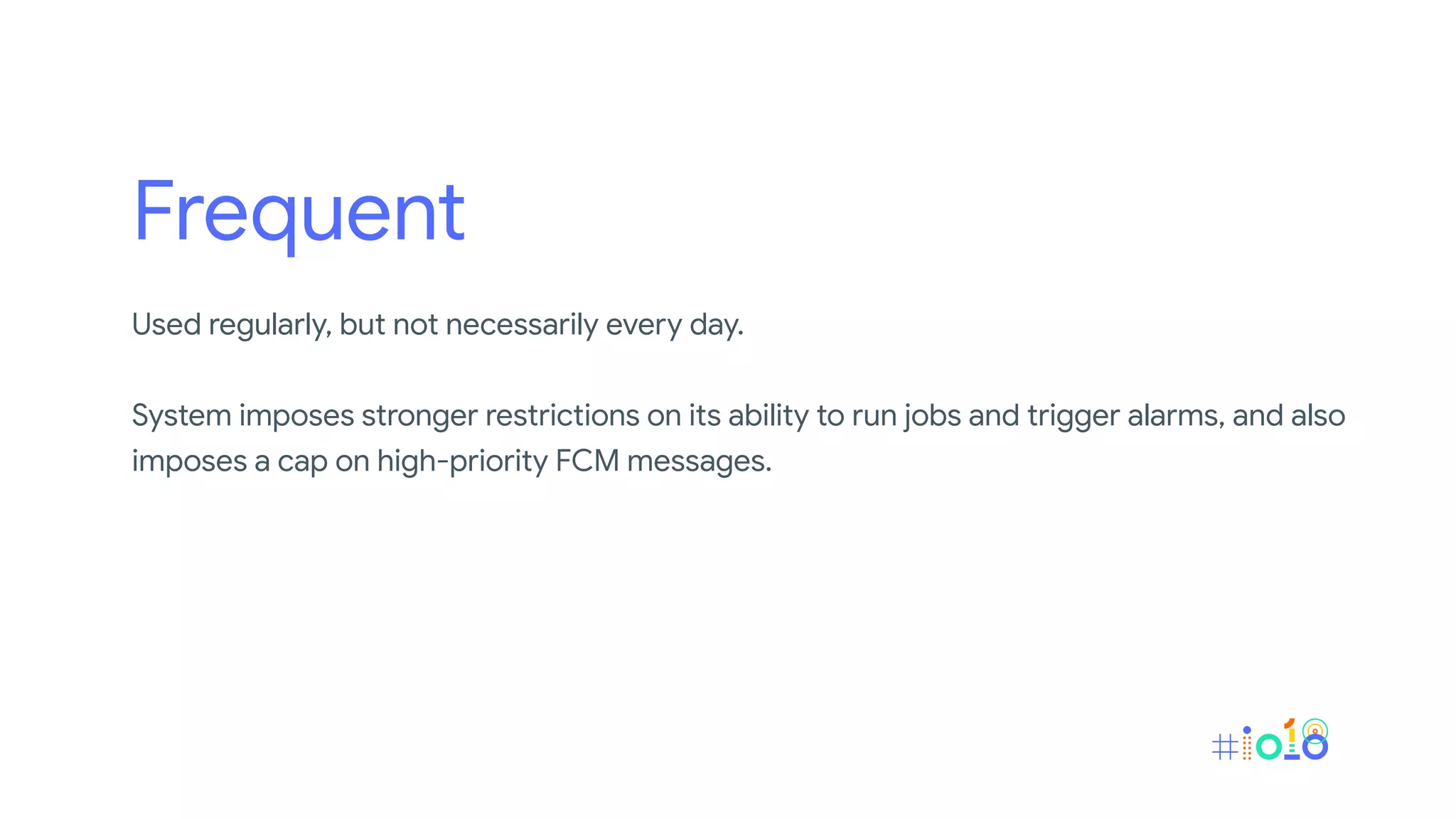 Frequent
Used regularly, but not necessarily every day.
System imposes stronger restrictions on its ability to run jobs and trigger alarms, and also
imposes a cap on high-priority FCM messages.
 