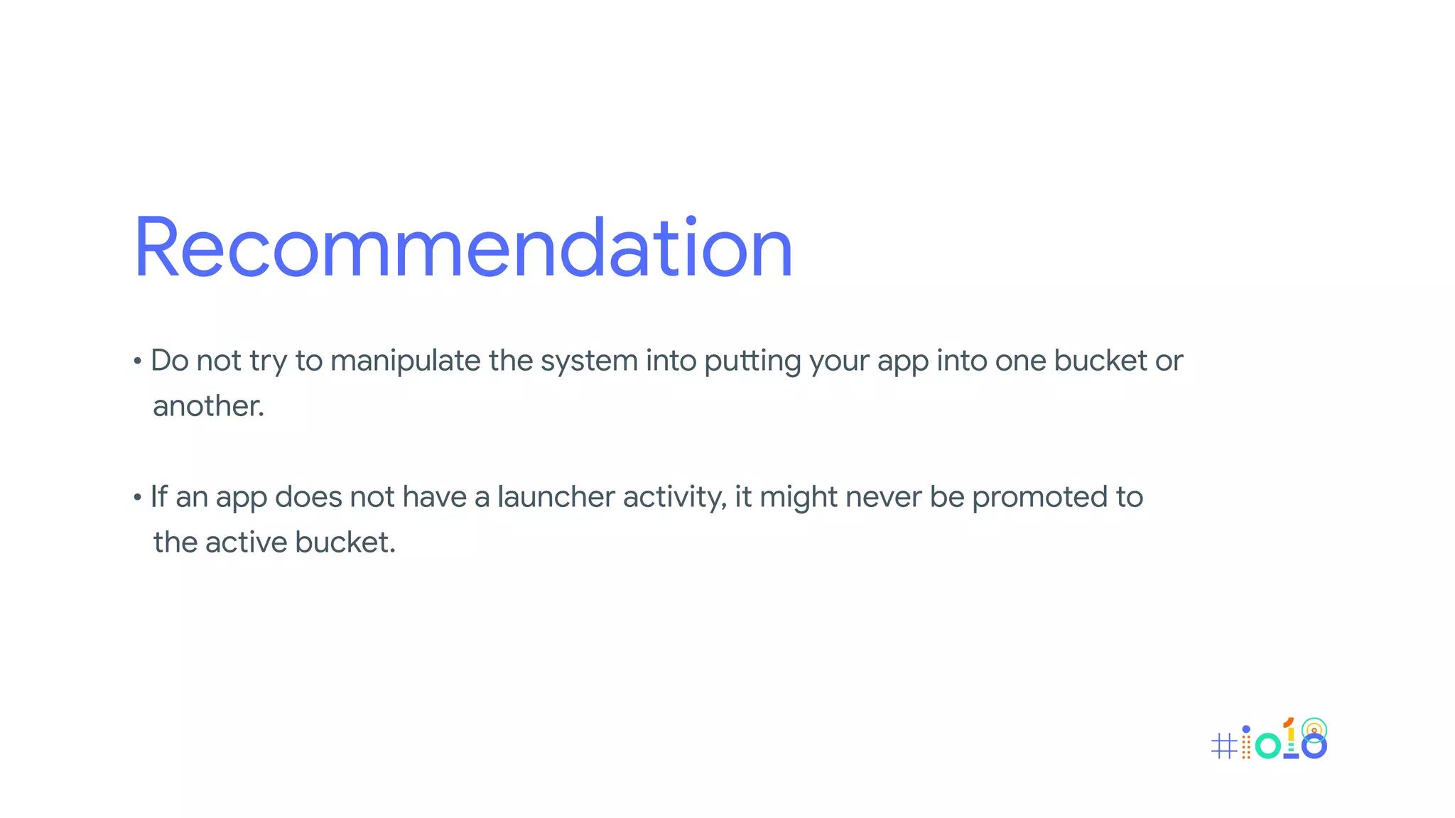 Recommendation
• Do not try to manipulate the system into putting your app into one bucket or
another.
• If an app does not have a launcher activity, it might never be promoted to
the active bucket.
 