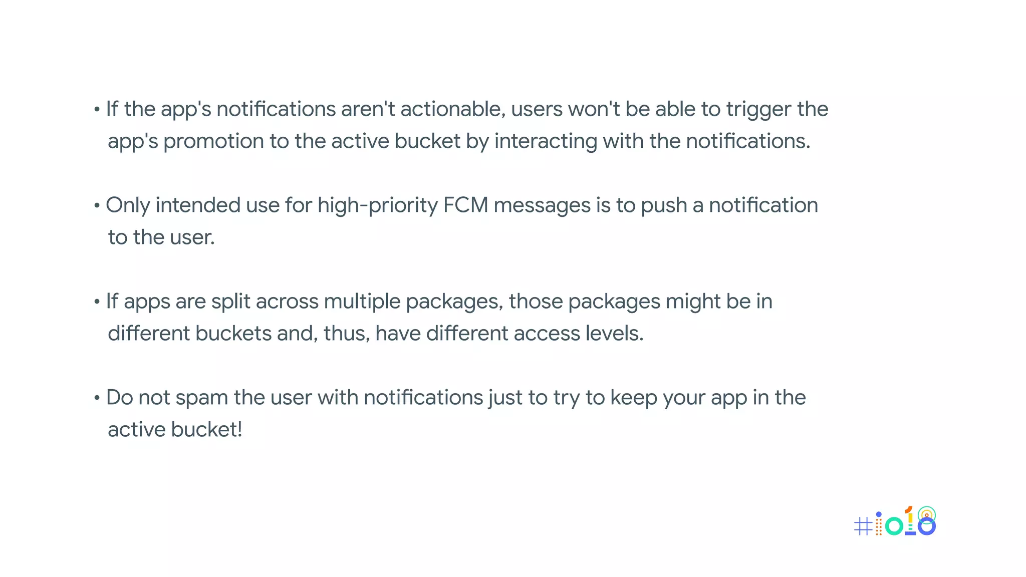 • If the app's notifications aren't actionable, users won't be able to trigger the
app's promotion to the active bucket by interacting with the notifications.
• Only intended use for high-priority FCM messages is to push a notification
to the user.
• If apps are split across multiple packages, those packages might be in
different buckets and, thus, have different access levels.
• Do not spam the user with notifications just to try to keep your app in the
active bucket!
 