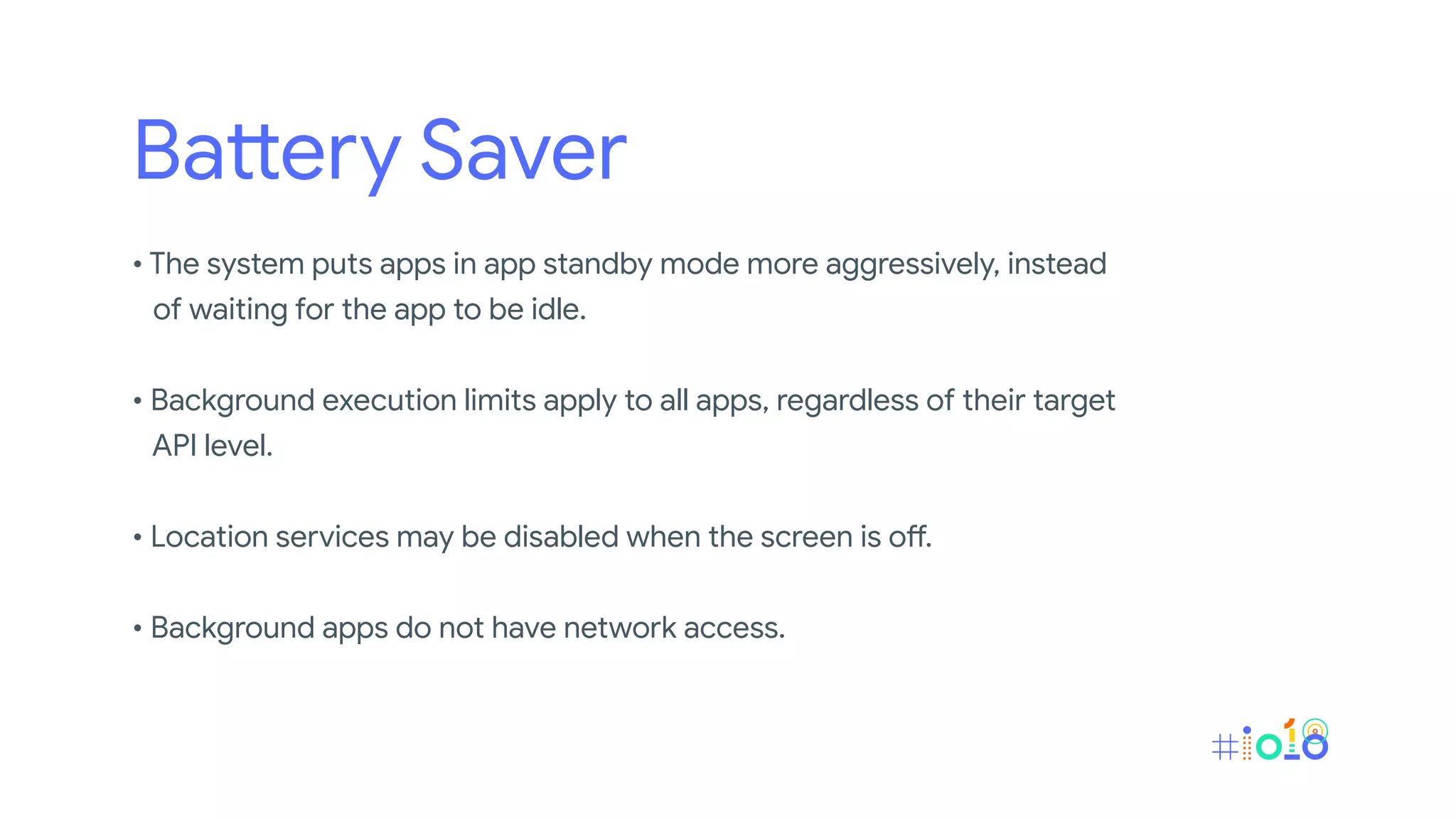Battery Saver
• The system puts apps in app standby mode more aggressively, instead
of waiting for the app to be idle.
• Background execution limits apply to all apps, regardless of their target
API level.
• Location services may be disabled when the screen is off.
• Background apps do not have network access.
 