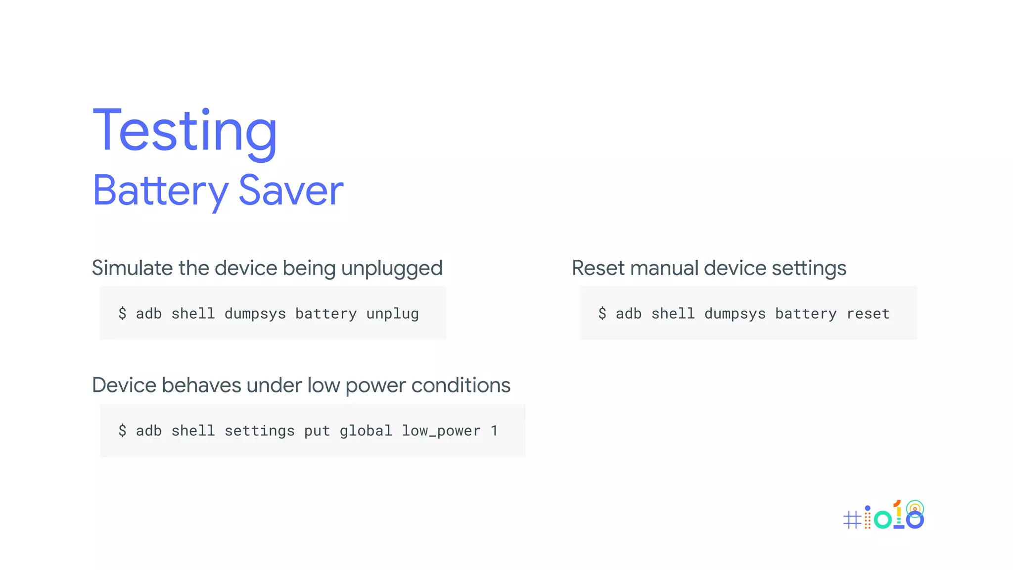 Testing
Battery Saver
Simulate the device being unplugged
.
$ adb shell dumpsys battery unplug .
.
Device behaves under low power conditions
.
$ adb shell settings put global low_power 1 .
.
Reset manual device settings
.
$ adb shell dumpsys battery reset .
.
 