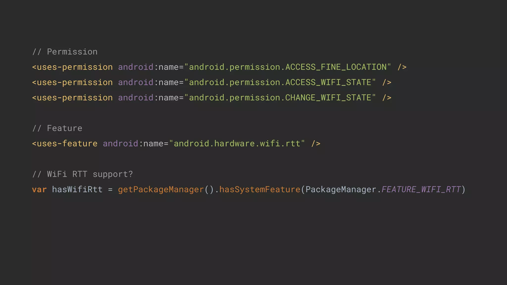 // Permission
<uses-permission android:name="android.permission.ACCESS_FINE_LOCATION" />
<uses-permission android:name="android.permission.ACCESS_WIFI_STATE" />
<uses-permission android:name="android.permission.CHANGE_WIFI_STATE" />
// Feature
<uses-feature android:name="android.hardware.wifi.rtt" />
// WiFi RTT support?
var hasWifiRtt = getPackageManager().hasSystemFeature(PackageManager.FEATURE_WIFI_RTT)
 