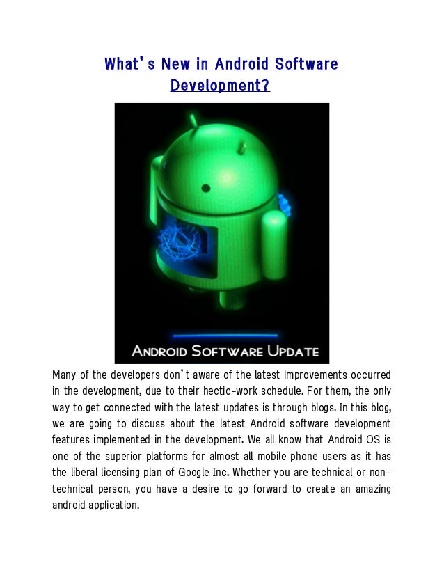 What’s New in Android Software
Development?
Many of the developers don’t aware of the latest improvements occurred
in the development, due to their hectic-work schedule. For them, the only
way to get connected with the latest updates is through blogs. In this blog,
we are going to discuss about the latest Android software development
features implemented in the development. We all know that Android OS is
one of the superior platforms for almost all mobile phone users as it has
the liberal licensing plan of Google Inc. Whether you are technical or non-
technical person, you have a desire to go forward to create an amazing
android application.
 