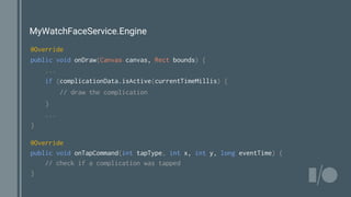 MyWatchFaceService.Engine
@Override
public void onDraw(Canvas canvas, Rect bounds) {
...
if (complicationData.isActive(currentTimeMillis) {
// draw the complication
}
...
}
@Override
public void onTapCommand(int tapType, int x, int y, long eventTime) {
// check if a complication was tapped
}
 