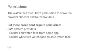 The watch face must have permission to show the
provider chooser and to receive data.
But these cases don't require permission:
Safe system providers
Provider and watch face from same app
Provider whitelists watch face as safe watch face
Permissions
 