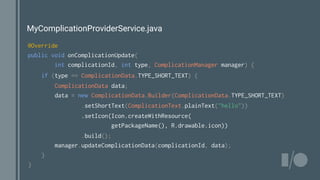MyComplicationProviderService.java
@Override
public void onComplicationUpdate(
int complicationId, int type, ComplicationManager manager) {
if (type == ComplicationData.TYPE_SHORT_TEXT) {
ComplicationData data;
data = new ComplicationData.Builder(ComplicationData.TYPE_SHORT_TEXT)
.setShortText(ComplicationText.plainText("hello"))
.setIcon(Icon.createWithResource(
getPackageName(), R.drawable.icon))
.build();
manager.updateComplicationData(complicationId, data);
}
}
 