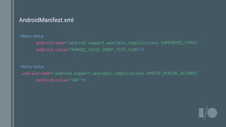 AndroidManifest.xml
<meta-data
android:name="android.support.wearable.complications.SUPPORTED_TYPES"
android:value="RANGED_VALUE,SHORT_TEXT,ICON"/>
<meta-data
android:name="android.support.wearable.complications.UPDATE_PERIOD_SECONDS"
android:value="300"/>
 