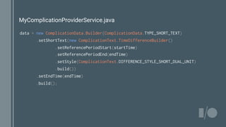 MyComplicationProviderService.java
data = new ComplicationData.Builder(ComplicationData.TYPE_SHORT_TEXT)
.setShortText(new ComplicationText.TimeDifferenceBuilder()
.setReferencePeriodStart(startTime)
.setReferencePeriodEnd(endTime)
.setStyle(ComplicationText.DIFFERENCE_STYLE_SHORT_DUAL_UNIT)
.build())
.setEndTime(endTime)
.build();
 