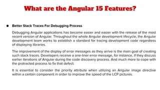 What are the Angular 15 Features?
● Better Stack Traces For Debugging Process
Debugging Angular applications has become easier and easier with the release of the most
recent version of Angular. Throughout the whole Angular development lifecycle, the Angular
development team works to establish a standard for tracing development code regardless
of displaying libraries.
The improvement of the display of error messages as they arrive is the main goal of creating
such stack traces. Developers receive a one-liner error message, for instance, if they discuss
earlier iterations of Angular during the code discovery process. And much more to cope with
the protracted process to fix that defect.
It is essential to consider the priority attribute when utilizing an Angular image directive
within a certain component in order to improve the speed of the LCP pictures.
 