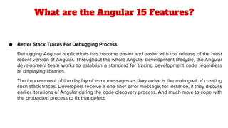 What are the Angular 15 Features?
● Better Stack Traces For Debugging Process
Debugging Angular applications has become easier and easier with the release of the most
recent version of Angular. Throughout the whole Angular development lifecycle, the Angular
development team works to establish a standard for tracing development code regardless
of displaying libraries.
The improvement of the display of error messages as they arrive is the main goal of creating
such stack traces. Developers receive a one-liner error message, for instance, if they discuss
earlier iterations of Angular during the code discovery process. And much more to cope with
the protracted process to fix that defect.
 