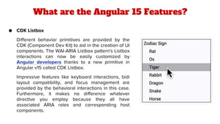 What are the Angular 15 Features?
● CDK Listbox
Different behavior primitives are provided by the
CDK (Component Dev Kit) to aid in the creation of UI
components. The WAI-ARIA Listbox pattern's Listbox
interactions can now be easily customized by
Angular developers thanks to a new primitive in
Angular v15 called CDK Listbox.
Impressive features like keyboard interactions, bidi
layout compatibility, and focus management are
provided by the behavioral interactions in this case.
Furthermore, it makes no difference whatever
directive you employ because they all have
associated ARIA roles and corresponding host
components.
 
