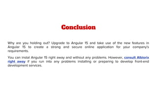 Conclusion
Why are you holding out? Upgrade to Angular 15 and take use of the new features in
Angular 15 to create a strong and secure online application for your company's
requirements.
You can instal Angular 15 right away and without any problems. However, consult Albiorix
right away if you run into any problems installing or preparing to develop front-end
development services.
 