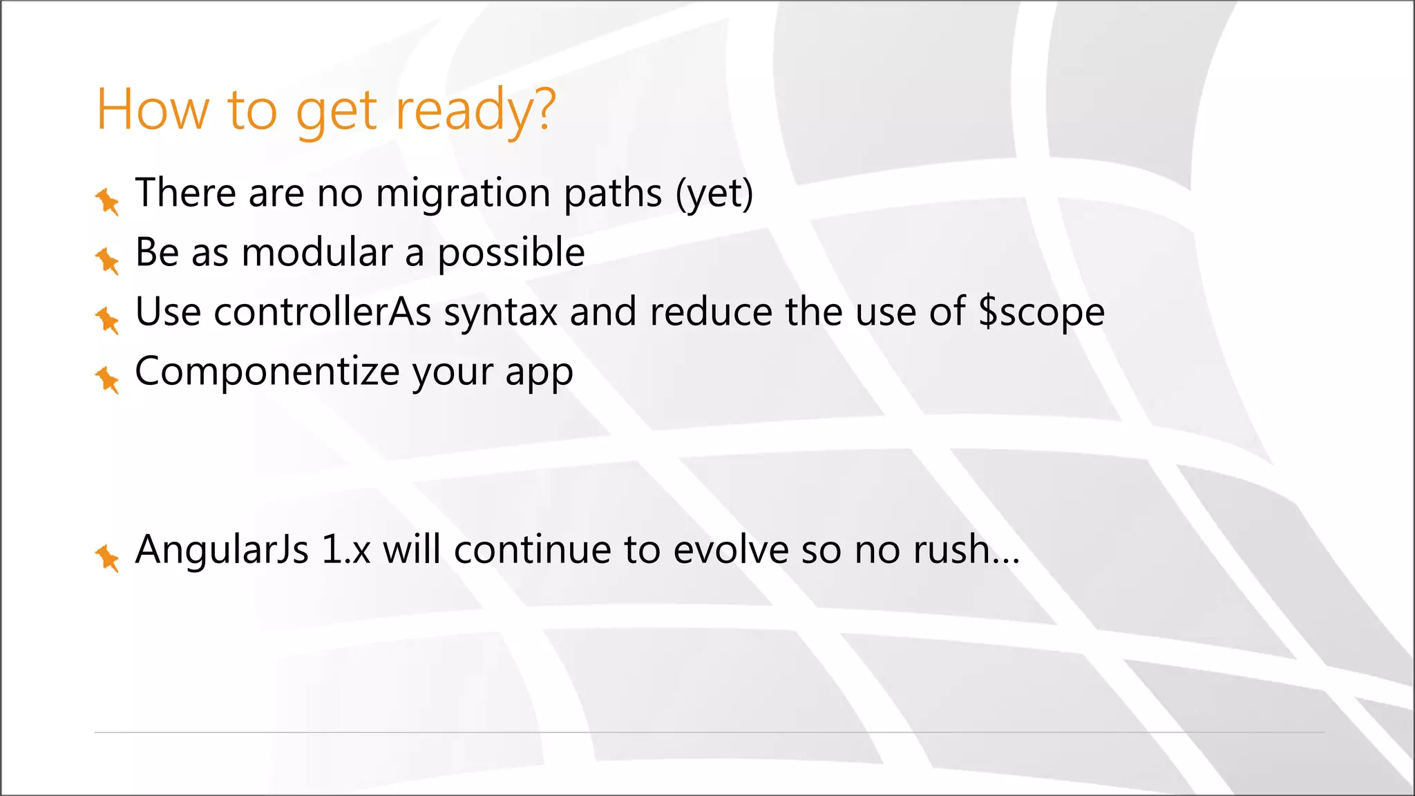How to get ready?
There are no migration paths (yet)
Be as modular a possible
Use controllerAs syntax and reduce the use of $scope
Componentize your app
AngularJs 1.x will continue to evolve so no rush…
 