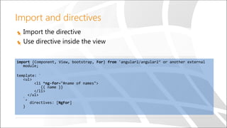 Import the directive
Use directive inside the view
import {Component, View, bootstrap, For} from 'angular2/angular2‘ or another external
module;
template: `
<ul>
<li *ng-for="#name of names">
{{ name }}
</li>
</ul>
`,
directives: [NgFor]
}
Import and directives
 