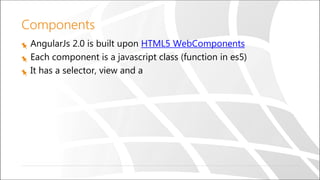 Components
AngularJs 2.0 is built upon HTML5 WebComponents
Each component is a javascript class (function in es5)
It has a selector, view and a
 