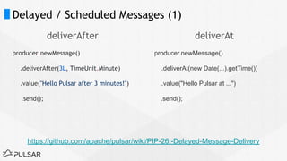 Delayed / Scheduled Messages (1)
deliverAfter
producer.newMessage()
.deliverAfter(3L, TimeUnit.Minute)
.value("Hello Pulsar after 3 minutes!")
.send();
deliverAt
producer.newMessage()
.deliverAt(new Date(...).getTime())
.value("Hello Pulsar at ...")
.send();
https://github.com/apache/pulsar/wiki/PIP-26:-Delayed-Message-Delivery
 
