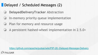 Delayed / Scheduled Messages (2)
❏ DelayedDeliveryTracker Abstraction
❏ In-memory priority queue implementation
❏ Plan for memory and resource usage
❏ A persistent hashed-wheel implementation in 2.5.0+
https://github.com/apache/pulsar/wiki/PIP-26:-Delayed-Message-Delivery
 