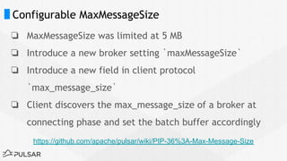 Configurable MaxMessageSize
❏ MaxMessageSize was limited at 5 MB
❏ Introduce a new broker setting `maxMessageSize`
❏ Introduce a new field in client protocol
`max_message_size`
❏ Client discovers the max_message_size of a broker at
connecting phase and set the batch buffer accordingly
https://github.com/apache/pulsar/wiki/PIP-36%3A-Max-Message-Size
 