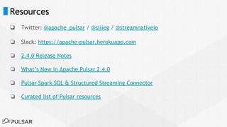 Resources
❏ Twitter: @apache_pulsar / @sijieg / @streamnativeio
❏ Slack: https://apache-pulsar.herokuapp.com
❏ 2.4.0 Release Notes
❏ What’s New in Apache Pulsar 2.4.0
❏ Pulsar Spark SQL & Structured Streaming Connector
❏ Curated list of Pulsar resources
 