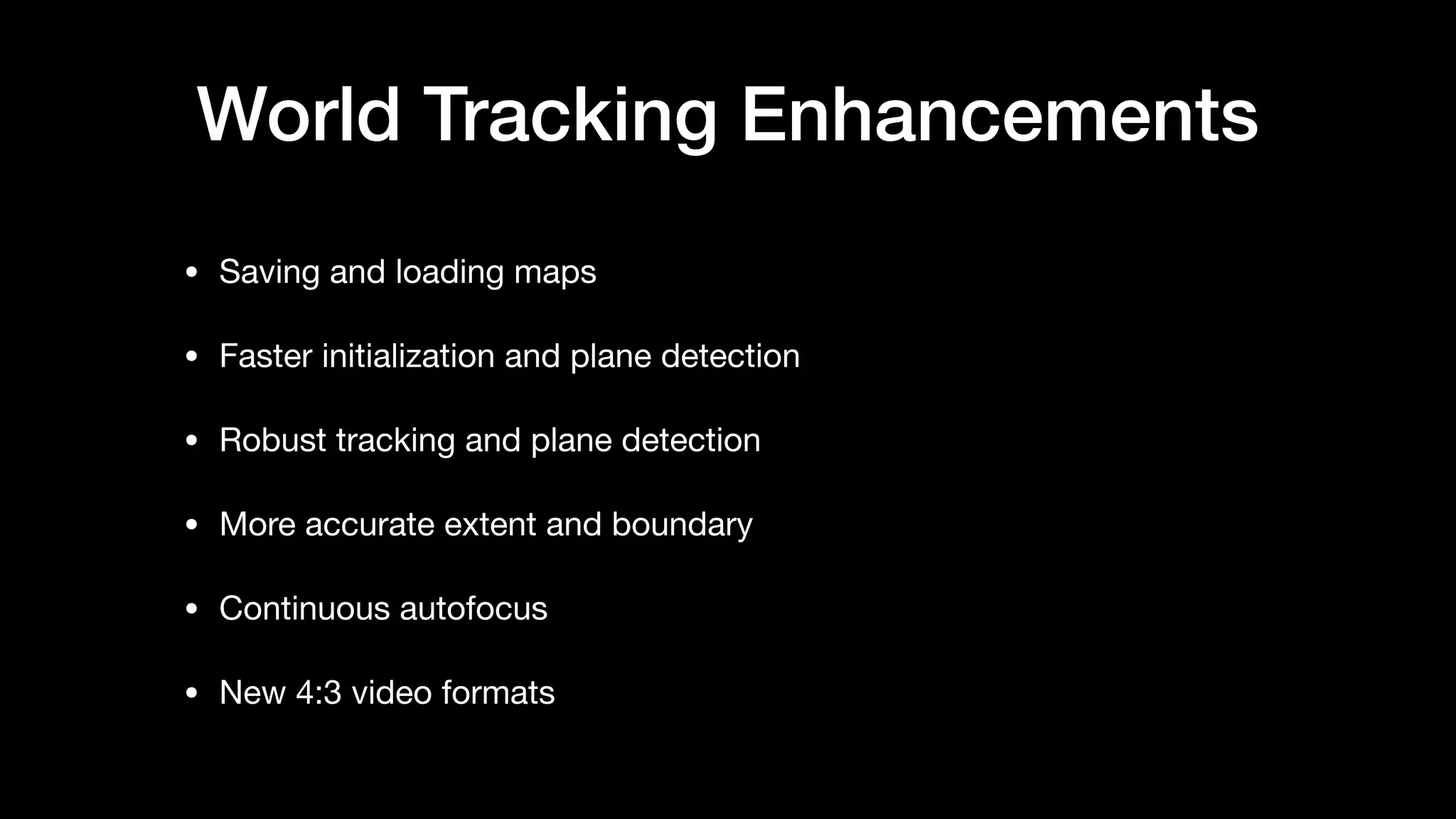 World Tracking Enhancements
• Saving and loading maps

• Faster initialization and plane detection

• Robust tracking and plane detection

• More accurate extent and boundary

• Continuous autofocus

• New 4:3 video formats
 