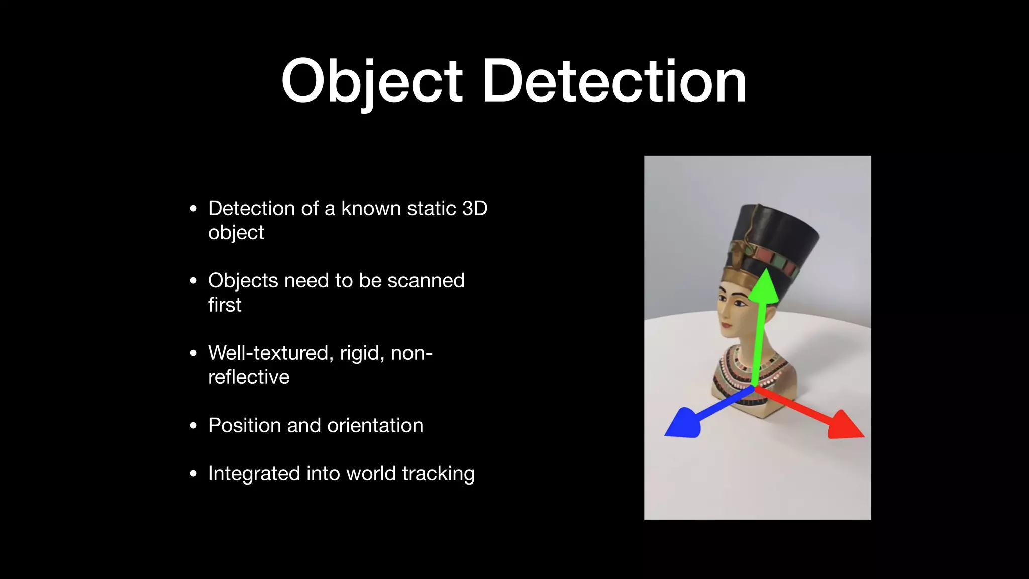 Object Detection
• Detection of a known static 3D
object

• Objects need to be scanned
ﬁrst

• Well-textured, rigid, non-
reﬂective

• Position and orientation

• Integrated into world tracking
 